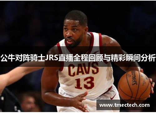 公牛对阵骑士JRS直播全程回顾与精彩瞬间分析